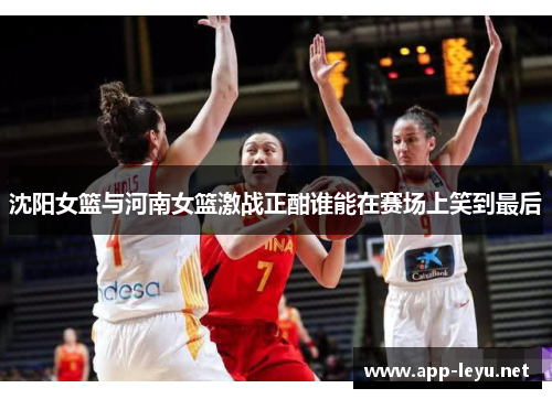 沈阳女篮与河南女篮激战正酣谁能在赛场上笑到最后